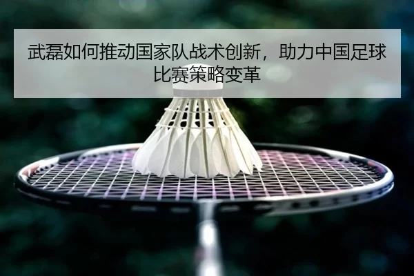 武磊如何推动国家队战术创新，助力中国足球比赛策略变革